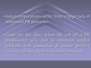 • Indiancorporations suffer from a huge lack of
 structured PR processes

• Gone  are the days when the job of a PR
 professional was just to maintain cordial
 relations with journalists & ensure positive
 coverage of the client in mainstream media
 