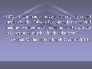 • 16%  of companies invest heavily in social
 media while 34% of companies are still
 making average investments and 50% are yet
 to experiment much with the platform*
     (Social Media and Online PR report 2010)
 