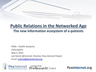 PewInternet.org
Public Relations in the Networked Age
The new information ecosystem of e-patients
PRSA – Health Academy
Indianapolis
May 3, 2013
Lee Rainie (@Lrainie): Director, Pew Internet Project
Email: Lrainie@pewinternet.org
 
