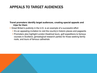 APPEALS TO TARGET AUDIENCES


Travel promoters identify target audiences, creating special appeals and
   trips for them
 Great Britain’s publicity in the U.S. is an example of a successful effort
   It’s an appealing invitation to visit the country’s historic places and pageants
   Promoters also highlight London theatrical tours, golf expeditions to famous
    courses in Scotland, genealogical research parties for those seeking family
    roots, and tours of famous cathedrals
 