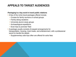 APPEALS TO TARGET AUDIENCES

Packaging is a key word in travel public relations
 A few of the niche travel packages offered include:
    Cruises for family reunions or school groups
    Family skiing vacations
    University alumni study groups
    Archaeological expeditions
    Even trips to promote Tibet
 A package usually consists of prepaid arrangements for
  transportation, housing, most meals, and entertainment, with a professional
  escort to handle the details
    Supplementary side trips often are offered for extra fees
 