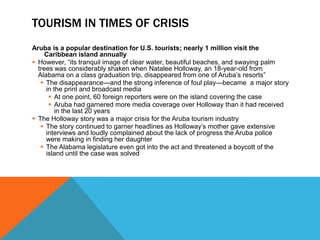 TOURISM IN TIMES OF CRISIS
Aruba is a popular destination for U.S. tourists; nearly 1 million visit the
     Caribbean island annually
 However, “its tranquil image of clear water, beautiful beaches, and swaying palm
  trees was considerably shaken when Natalee Holloway, an 18-year-old from
  Alabama on a class graduation trip, disappeared from one of Aruba’s resorts”
    The disappearance—and the strong inference of foul play—became a major story
     in the print and broadcast media
       At one point, 60 foreign reporters were on the island covering the case
       Aruba had garnered more media coverage over Holloway than it had received
         in the last 20 years
 The Holloway story was a major crisis for the Aruba tourism industry
    The story continued to garner headlines as Holloway’s mother gave extensive
     interviews and loudly complained about the lack of progress the Aruba police
     were making in finding her daughter
    The Alabama legislature even got into the act and threatened a boycott of the
     island until the case was solved
 