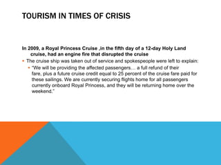 TOURISM IN TIMES OF CRISIS


In 2009, a Royal Princess Cruise ,in the fifth day of a 12-day Holy Land
    cruise, had an engine fire that disrupted the cruise
 The cruise ship was taken out of service and spokespeople were left to explain:
    “We will be providing the affected passengers… a full refund of their
     fare, plus a future cruise credit equal to 25 percent of the cruise fare paid for
     these sailings. We are currently securing flights home for all passengers
     currently onboard Royal Princess, and they will be returning home over the
     weekend.”
 