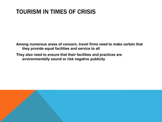 TOURISM IN TIMES OF CRISIS




Among numerous areas of concern, travel firms need to make certain that
  they provide equal facilities and service to all
They also need to ensure that their facilities and practices are
   environmentally sound or risk negative publicity
 