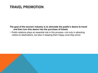TRAVEL PROMOTION




The goal of the tourism industry is to stimulate the public’s desire to travel
    and then turn this desire into the purchase of tickets
 Public relations plays an essential role in this process—not only in attracting
  visitors to destinations, but also in keeping them happy once they arrive
 