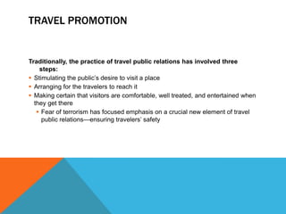 TRAVEL PROMOTION


Traditionally, the practice of travel public relations has involved three
    steps:
 Stimulating the public’s desire to visit a place
 Arranging for the travelers to reach it
 Making certain that visitors are comfortable, well treated, and entertained when
  they get there
    Fear of terrorism has focused emphasis on a crucial new element of travel
     public relations—ensuring travelers’ safety
 
