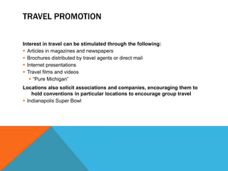 TRAVEL PROMOTION

Interest in travel can be stimulated through the following:
 Articles in magazines and newspapers
 Brochures distributed by travel agents or direct mail
 Internet presentations
 Travel films and videos
    “Pure Michigan”
Locations also solicit associations and companies, encouraging them to
    hold conventions in particular locations to encourage group travel
 Indianapolis Super Bowl
 