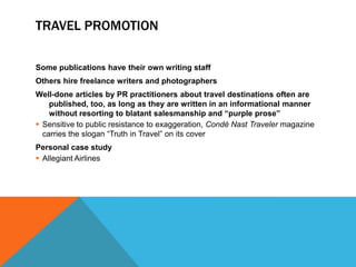 TRAVEL PROMOTION

Some publications have their own writing staff
Others hire freelance writers and photographers
Well-done articles by PR practitioners about travel destinations often are
    published, too, as long as they are written in an informational manner
    without resorting to blatant salesmanship and “purple prose”
 Sensitive to public resistance to exaggeration, Condé Nast Traveler magazine
  carries the slogan “Truth in Travel” on its cover
Personal case study
 Allegiant Airlines
 
