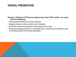 TRAVEL PROMOTION


However, O’Dwyer’s PR Services Report warns that “PR overkill” can result
    from the following:
 Indiscriminate distribution of news releases
 Nagging follow-up calls to editors about releases
 Ignorance about the publication being pitched with a story
 Excessive handling of writers on arranged trips so that they find it difficult to get
  a complete picture of the travel destination
 
