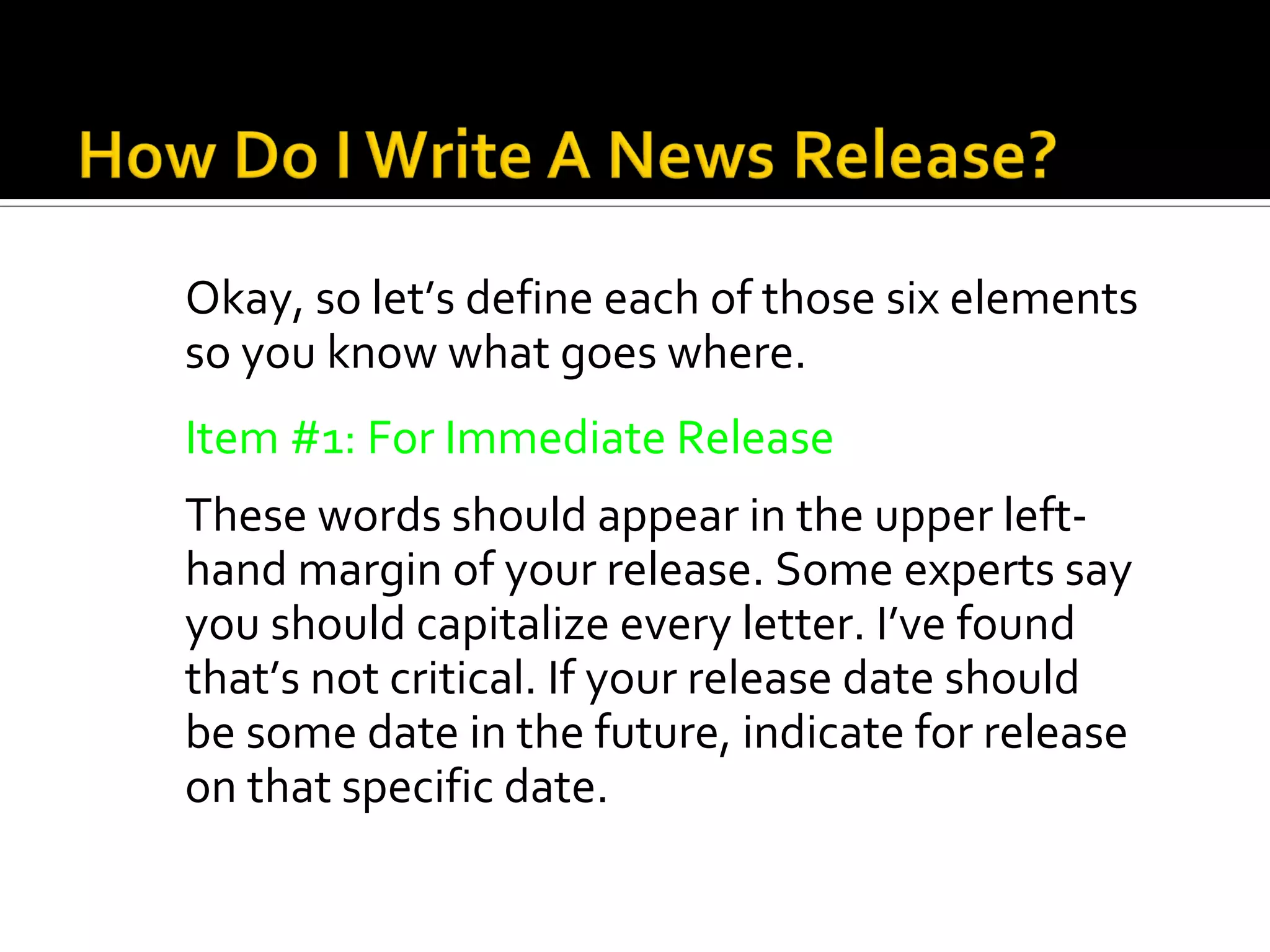 Okay, so let’s define each of those six elements
so you know what goes where.
Item #1: For Immediate Release
These words should appear in the upper left-
hand margin of your release. Some experts say
you should capitalize every letter. I’ve found
that’s not critical. If your release date should
be some date in the future, indicate for release
on that specific date.
 