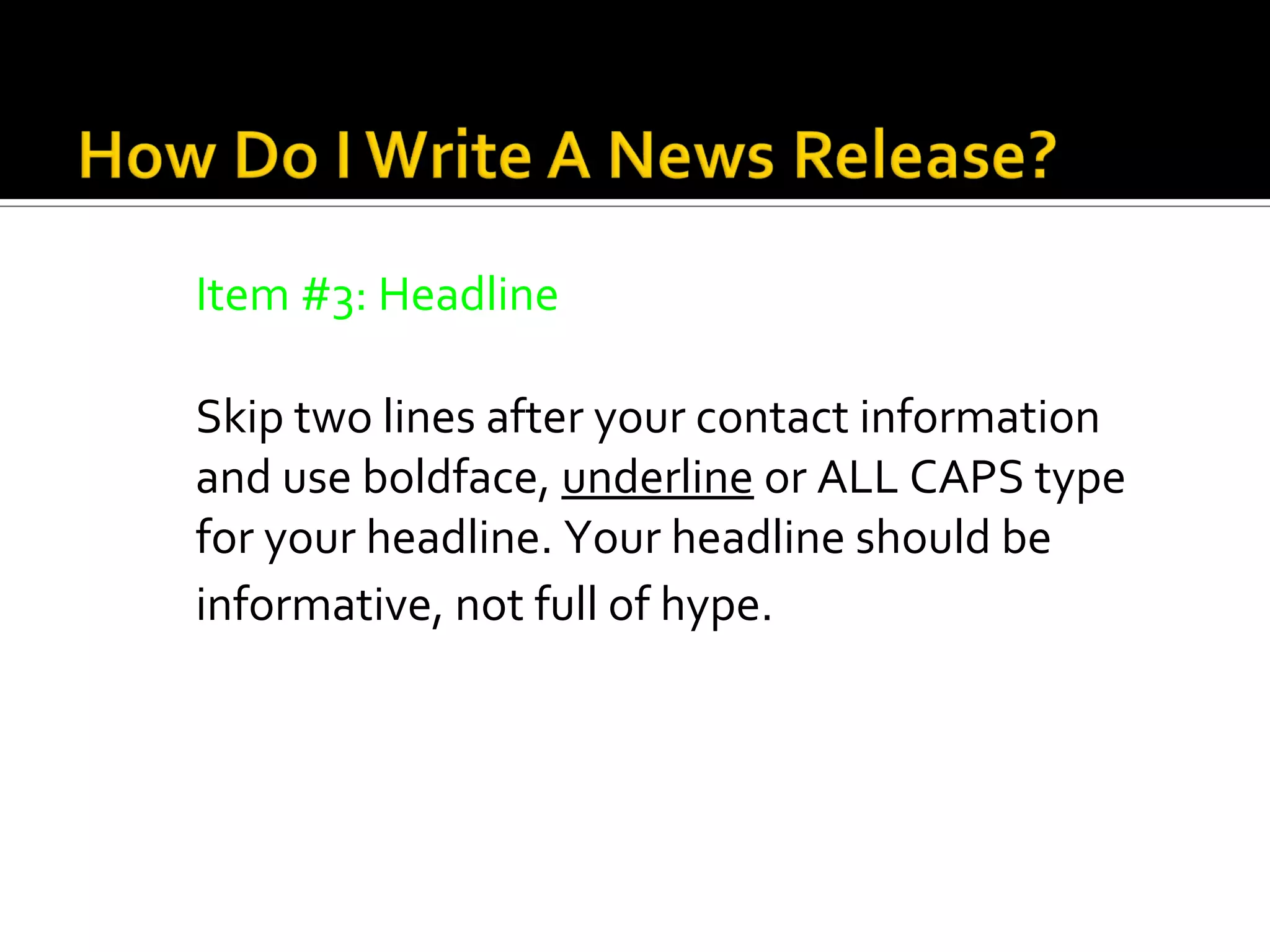 Item #3: Headline

Skip two lines after your contact information
and use boldface, underline or ALL CAPS type
for your headline. Your headline should be
informative, not full of hype.
 