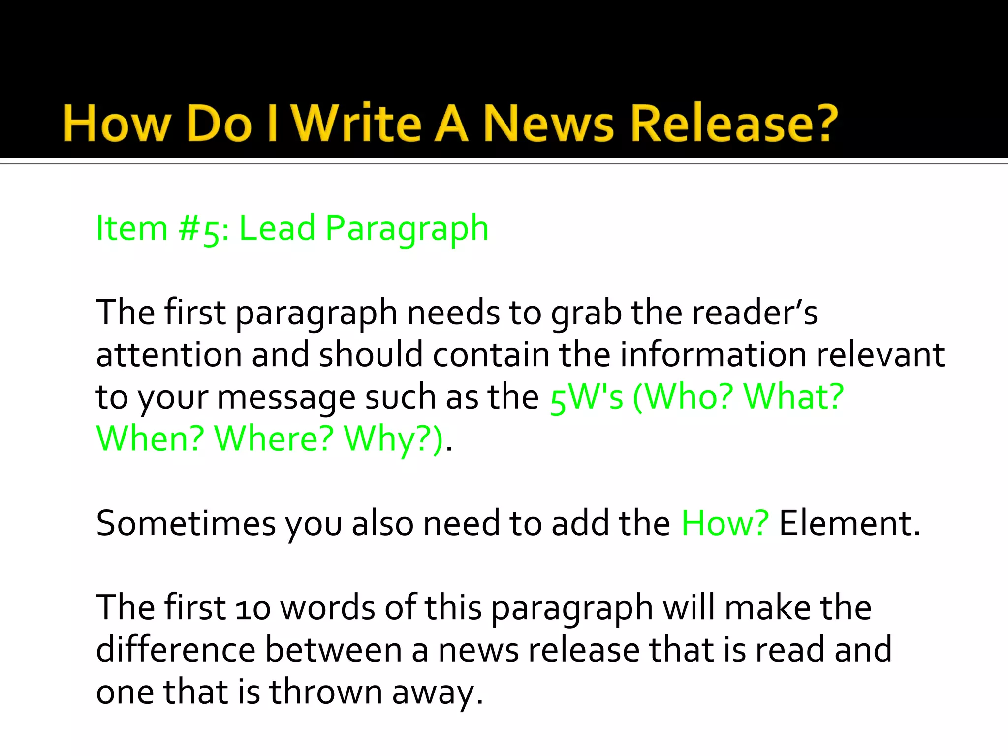 Item #5: Lead Paragraph

The first paragraph needs to grab the reader’s
attention and should contain the information relevant
to your message such as the 5W's (Who? What?
When? Where? Why?).

Sometimes you also need to add the How? Element.

The first 10 words of this paragraph will make the
difference between a news release that is read and
one that is thrown away.
 