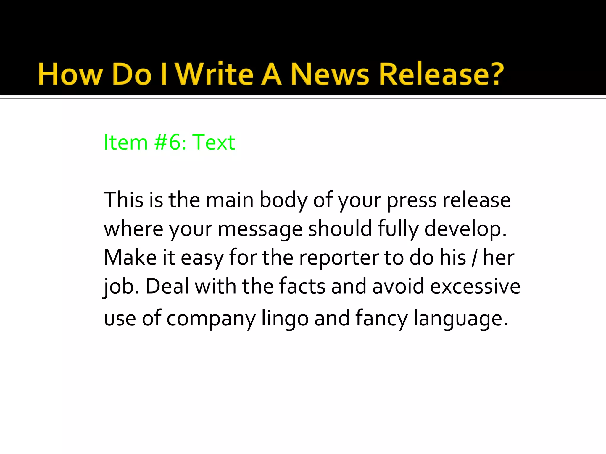 Item #6: Text

This is the main body of your press release
where your message should fully develop.
Make it easy for the reporter to do his / her
job. Deal with the facts and avoid excessive
use of company lingo and fancy language.
 