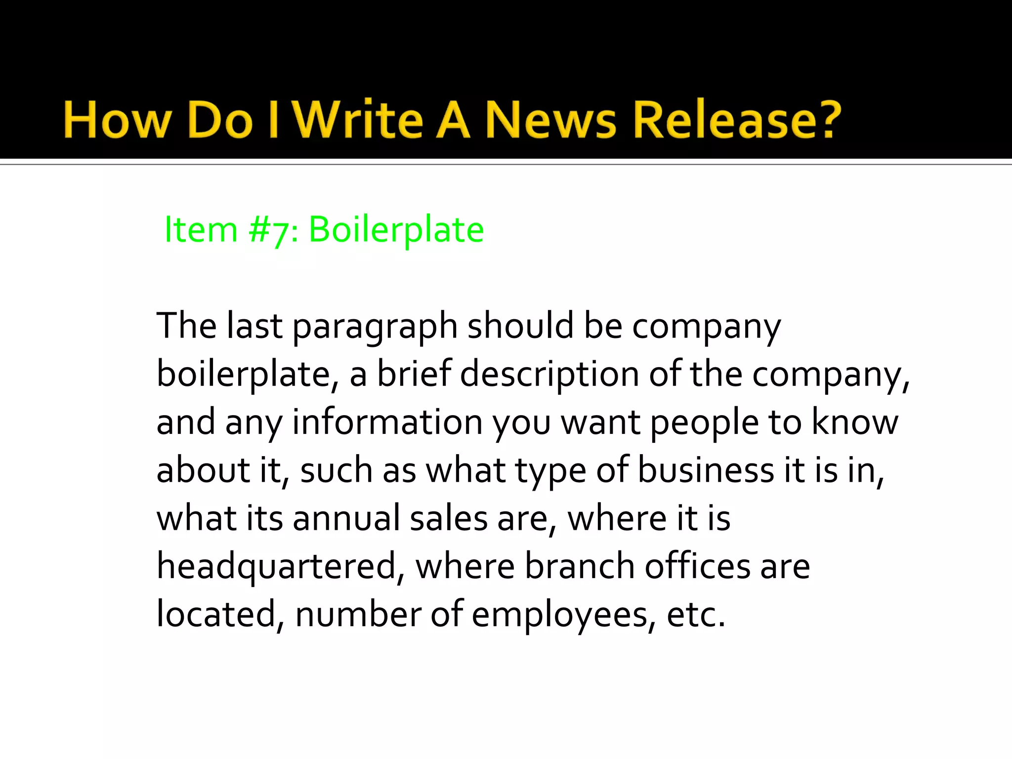 Item #7: Boilerplate

The last paragraph should be company
boilerplate, a brief description of the company,
and any information you want people to know
about it, such as what type of business it is in,
what its annual sales are, where it is
headquartered, where branch offices are
located, number of employees, etc.
 