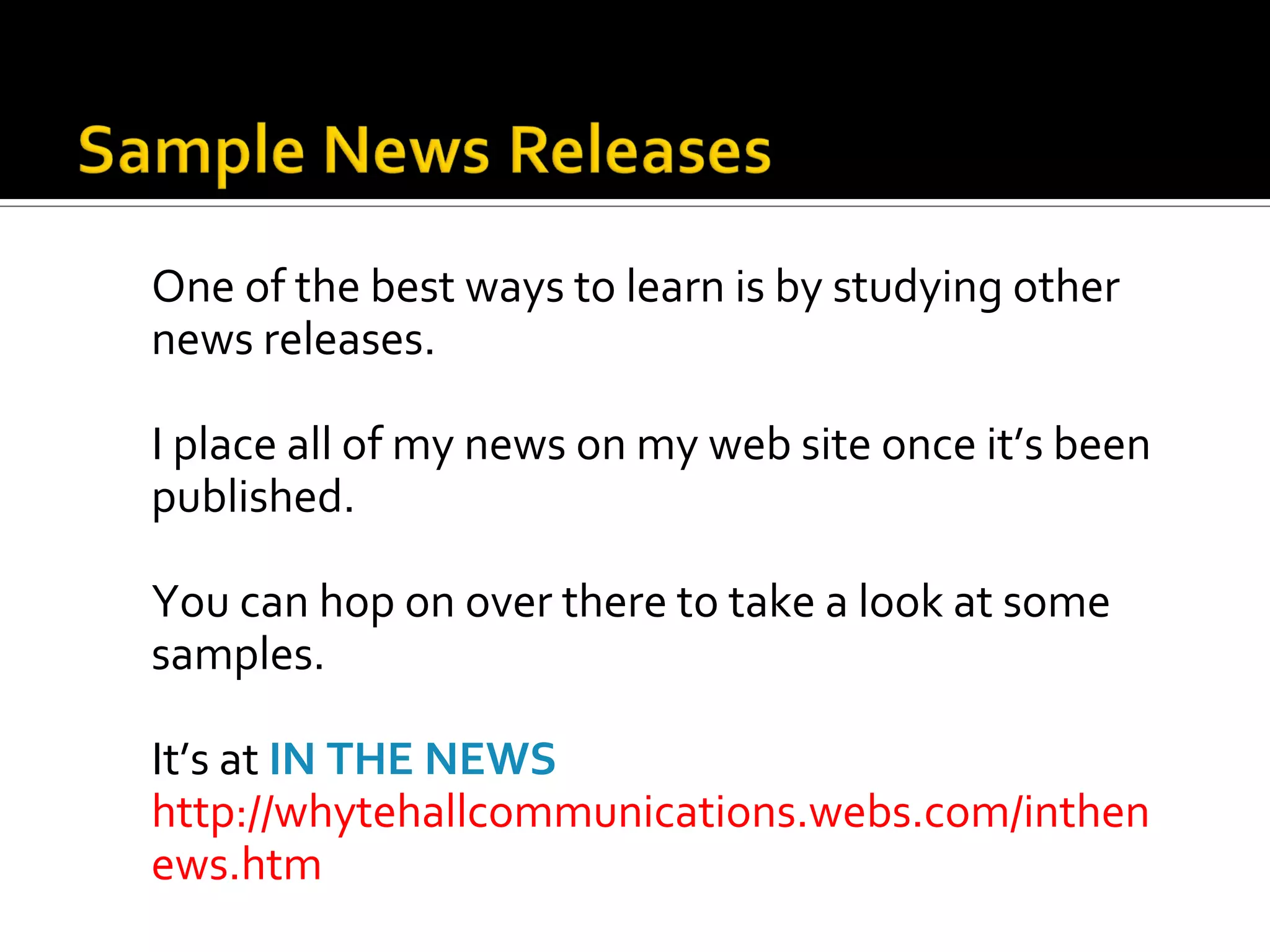One of the best ways to learn is by studying other
news releases.

I place all of my news on my web site once it’s been
published.

You can hop on over there to take a look at some
samples.

It’s at IN THE NEWS
http://whytehallcommunications.webs.com/inthen
ews.htm
 