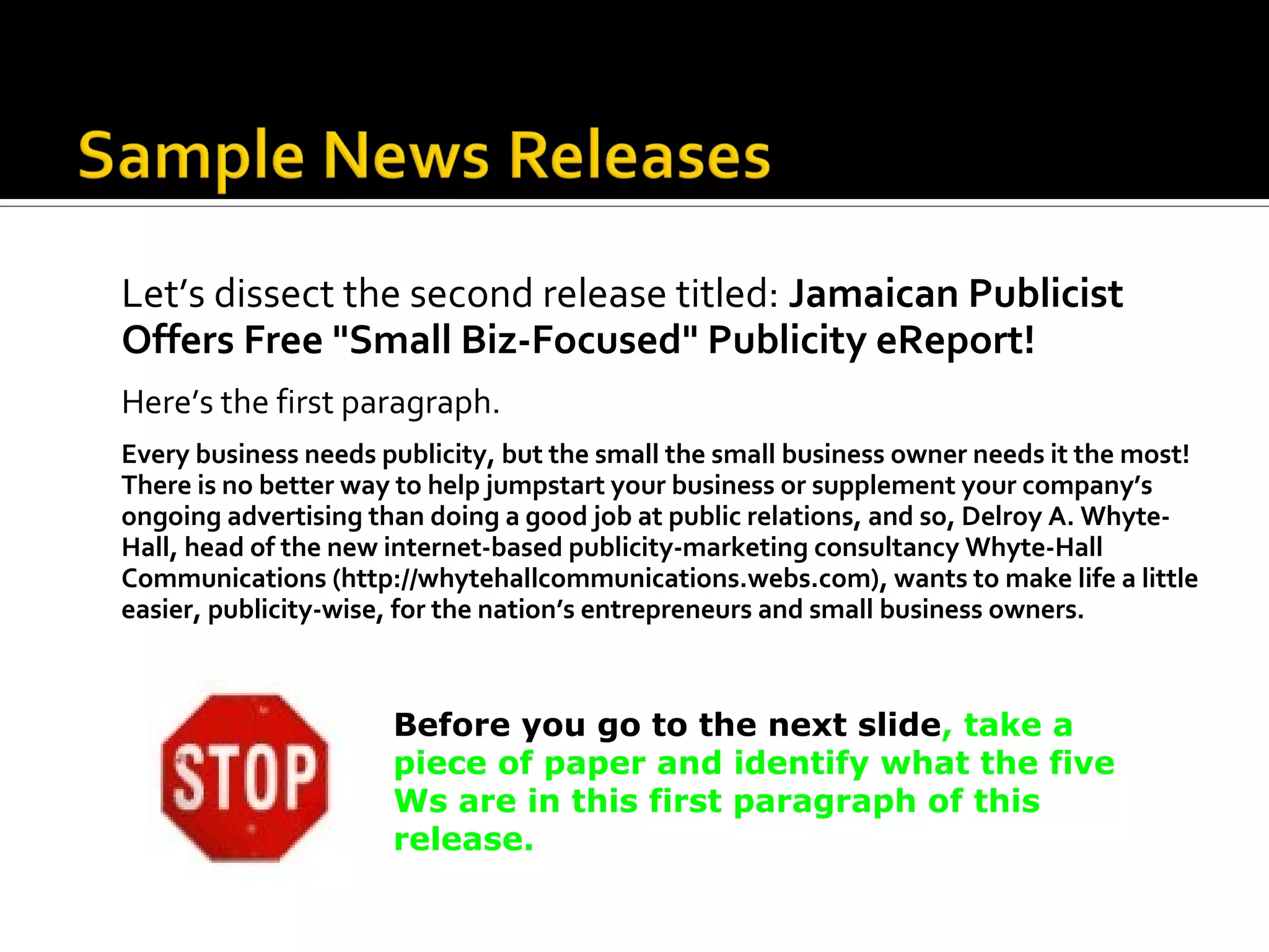 Let’s dissect the second release titled: Jamaican Publicist
Offers Free "Small Biz-Focused" Publicity eReport!
Here’s the first paragraph.
Every business needs publicity, but the small the small business owner needs it the most!
There is no better way to help jumpstart your business or supplement your company’s
ongoing advertising than doing a good job at public relations, and so, Delroy A. Whyte-
Hall, head of the new internet-based publicity-marketing consultancy Whyte-Hall
Communications (http://whytehallcommunications.webs.com), wants to make life a little
easier, publicity-wise, for the nation’s entrepreneurs and small business owners.



                      Before you go to the next slide, take a
                      piece of paper and identify what the five
                      Ws are in this first paragraph of this
                      release.
 
