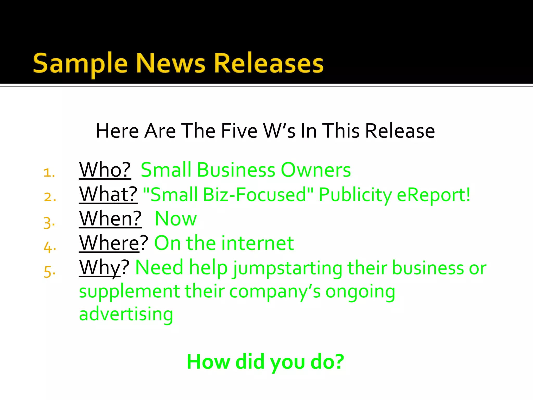 Here Are The Five W’s In This Release
1.   Who? Small Business Owners
2.   What? "Small Biz-Focused" Publicity eReport!
3.   When? Now
4.   Where? On the internet
5.   Why? Need help jumpstarting their business or
     supplement their company’s ongoing
     advertising

                How did you do?
 