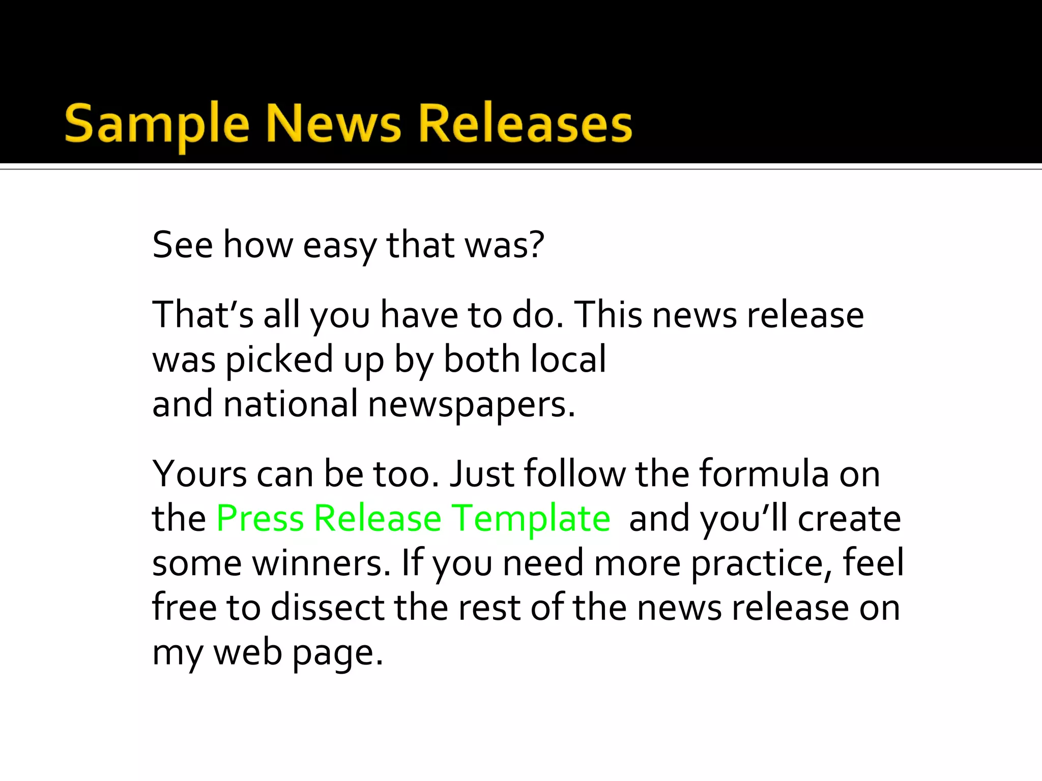 See how easy that was?
That’s all you have to do. This news release
was picked up by both local
and national newspapers.
Yours can be too. Just follow the formula on
the Press Release Template and you’ll create
some winners. If you need more practice, feel
free to dissect the rest of the news release on
my web page.
 