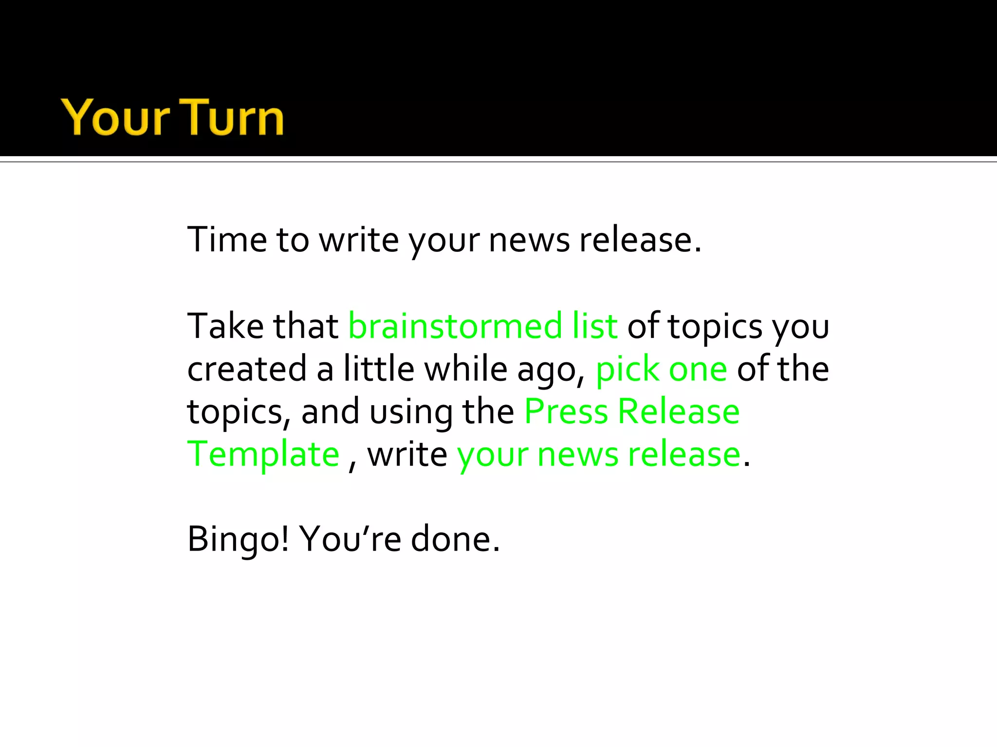Time to write your news release.

Take that brainstormed list of topics you
created a little while ago, pick one of the
topics, and using the Press Release
Template , write your news release.

Bingo! You’re done.
 