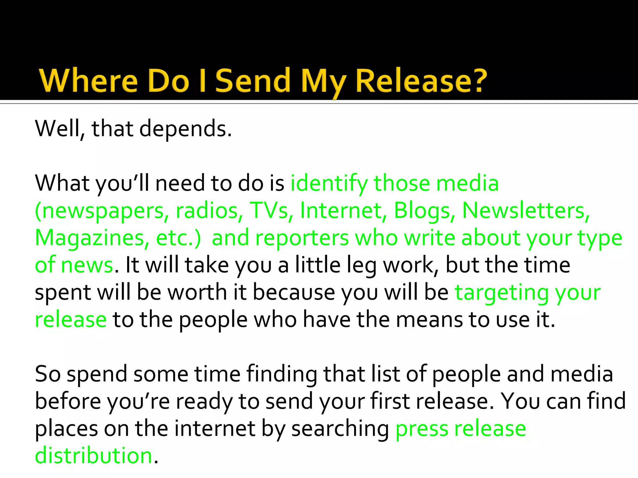 Well, that depends.

What you’ll need to do is identify those media
(newspapers, radios, TVs, Internet, Blogs, Newsletters,
Magazines, etc.) and reporters who write about your type
of news. It will take you a little leg work, but the time
spent will be worth it because you will be targeting your
release to the people who have the means to use it.

So spend some time finding that list of people and media
before you’re ready to send your first release. You can find
places on the internet by searching press release
distribution.
 