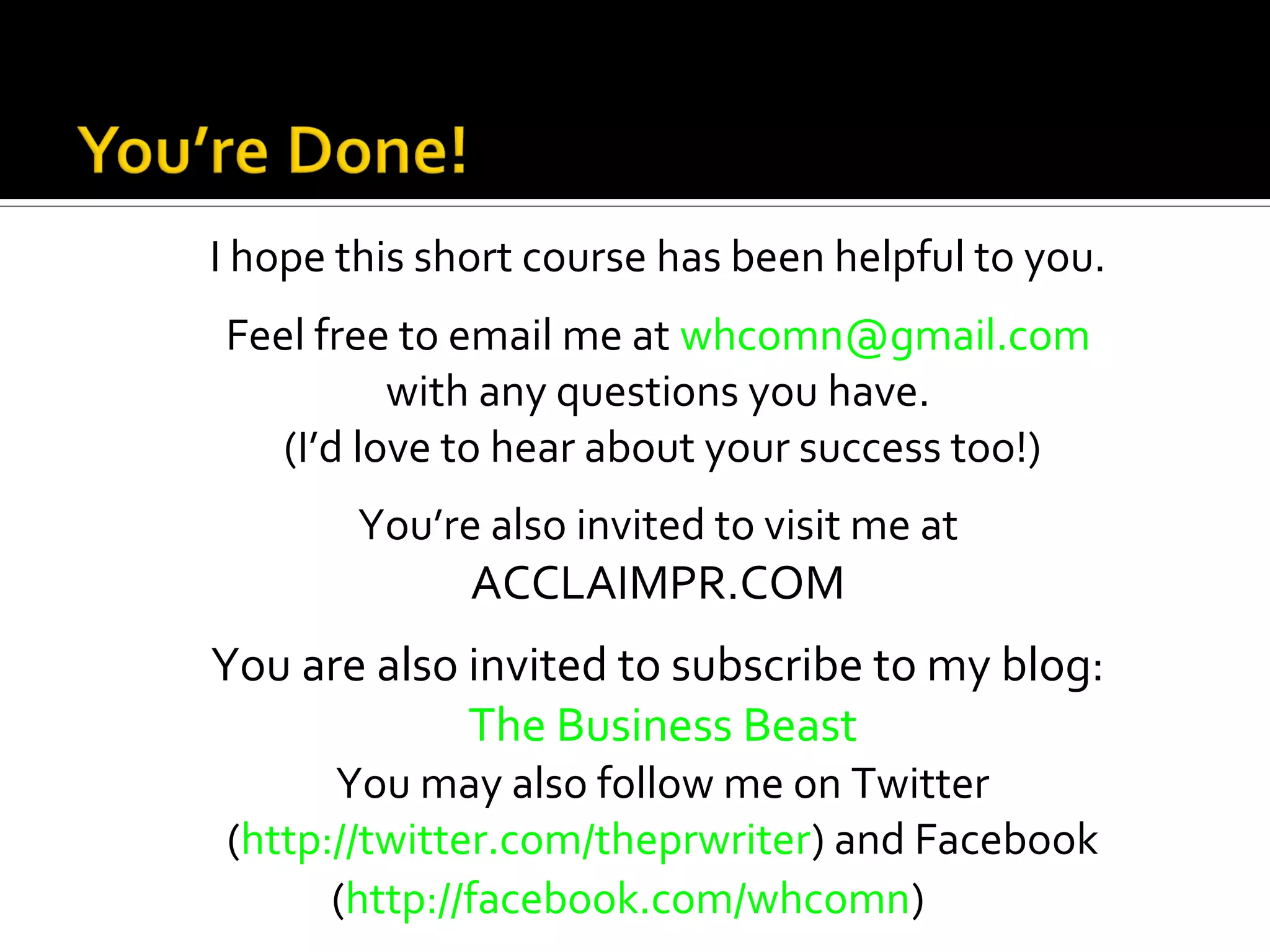 I hope this short course has been helpful to you.
Feel free to email me at whcomn@gmail.com
          with any questions you have.
   (I’d love to hear about your success too!)
        You’re also invited to visit me at
              ACCLAIMPR.COM
You are also invited to subscribe to my blog:
             The Business Beast
      You may also follow me on Twitter
(http://twitter.com/theprwriter) and Facebook
      (http://facebook.com/whcomn)
 