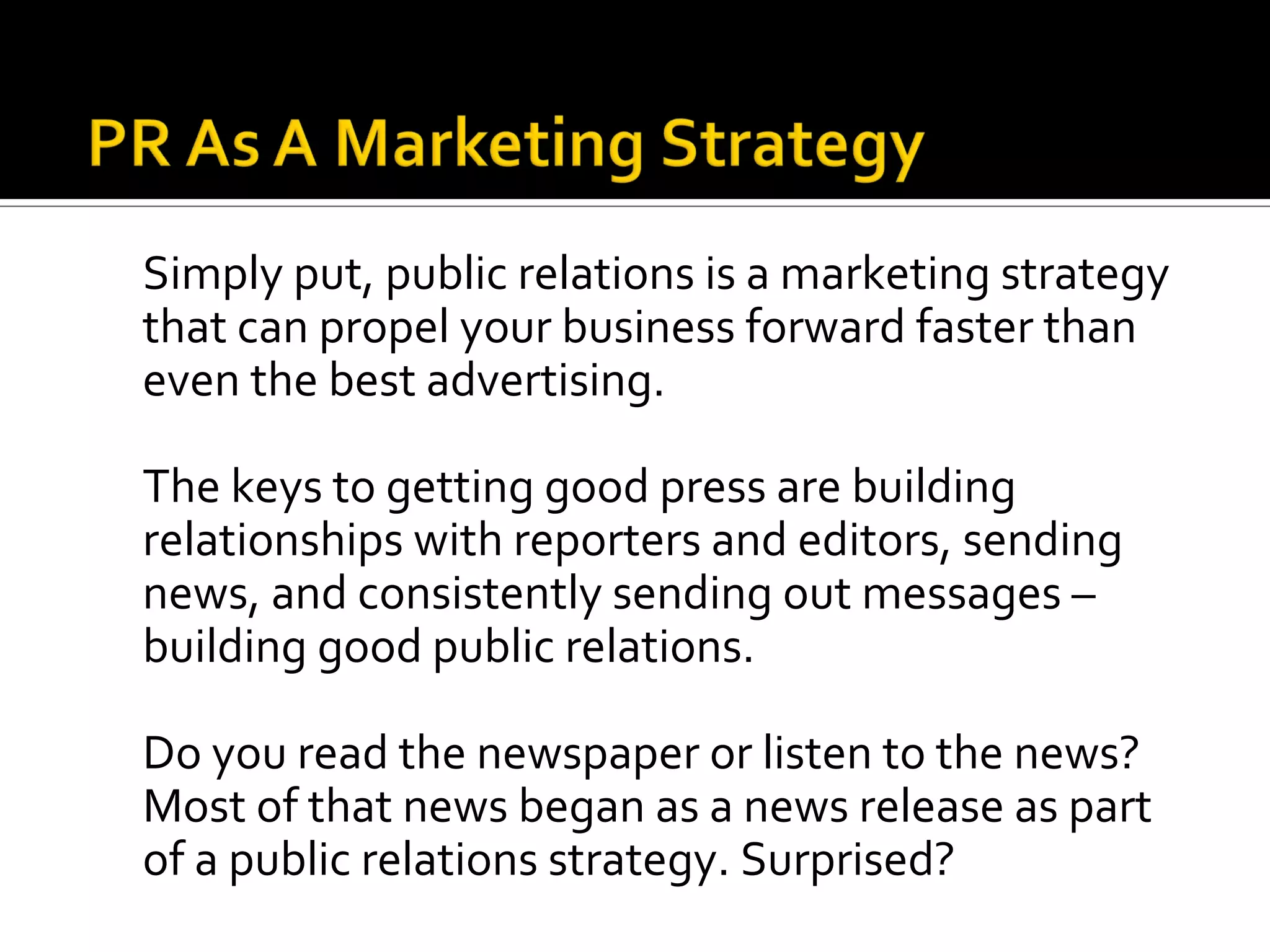 Simply put, public relations is a marketing strategy
that can propel your business forward faster than
even the best advertising.

The keys to getting good press are building
relationships with reporters and editors, sending
news, and consistently sending out messages –
building good public relations.

Do you read the newspaper or listen to the news?
Most of that news began as a news release as part
of a public relations strategy. Surprised?
 