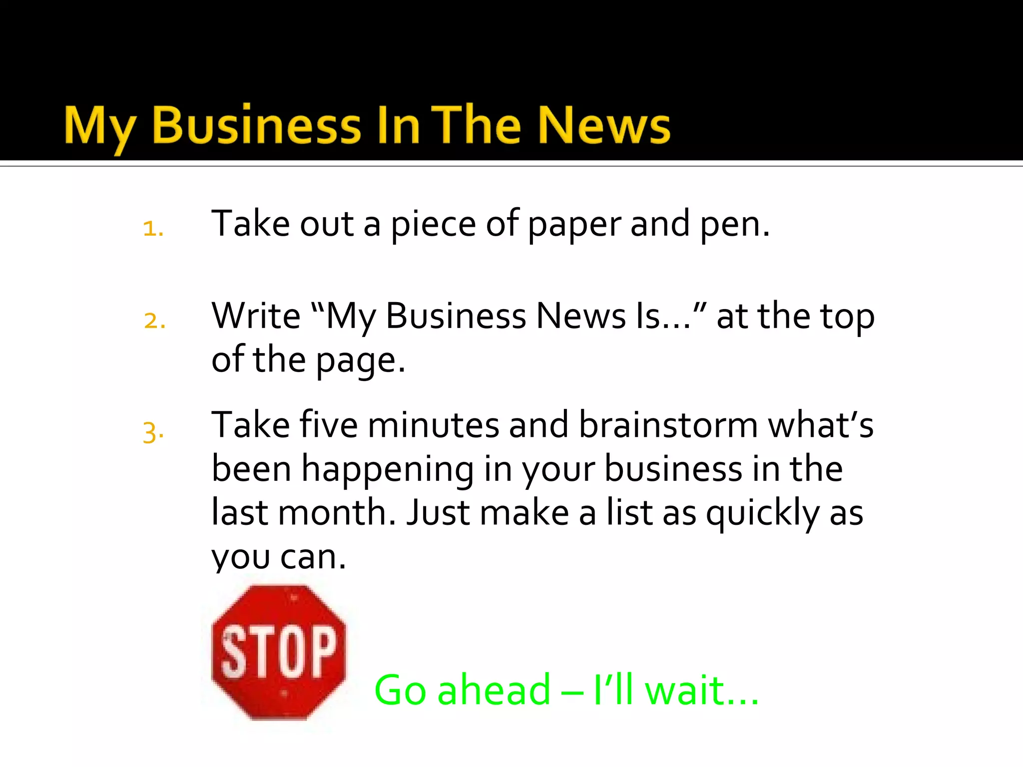 1.   Take out a piece of paper and pen.

2.   Write “My Business News Is…” at the top
     of the page.
3.   Take five minutes and brainstorm what’s
     been happening in your business in the
     last month. Just make a list as quickly as
     you can.


               Go ahead – I’ll wait…
 