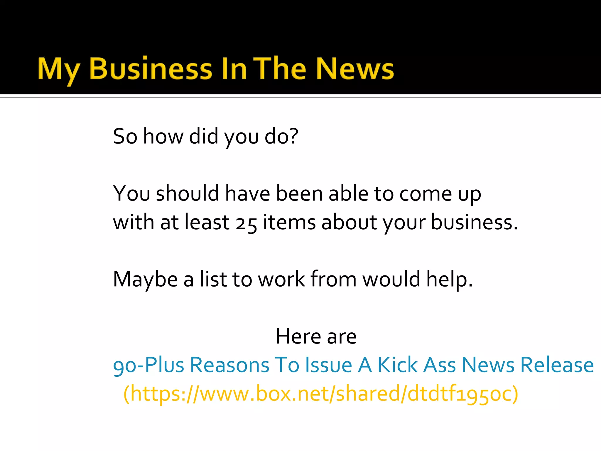 So how did you do?

You should have been able to come up
with at least 25 items about your business.

Maybe a list to work from would help.

                Here are
90-Plus Reasons To Issue A Kick Ass News Release
 (https://www.box.net/shared/dtdtf1950c)
 