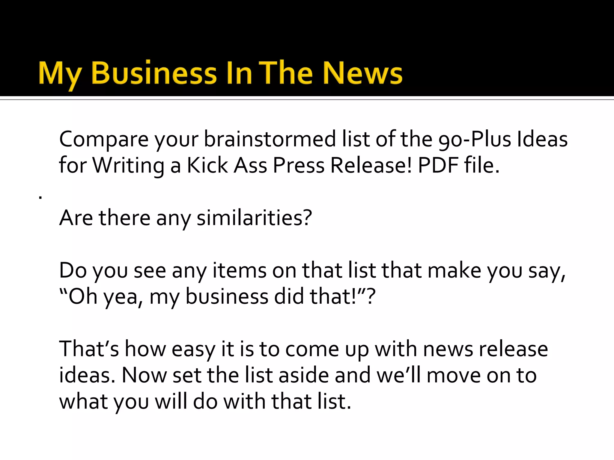 Compare your brainstormed list of the 90-Plus Ideas
    for Writing a Kick Ass Press Release! PDF file.
.
    Are there any similarities?

    Do you see any items on that list that make you say,
    “Oh yea, my business did that!”?

    That’s how easy it is to come up with news release
    ideas. Now set the list aside and we’ll move on to
    what you will do with that list.
 