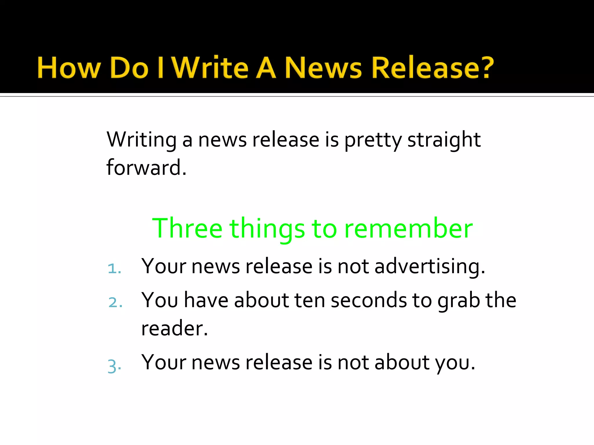 Writing a news release is pretty straight
forward.

    Three things to remember
1. Your news release is not advertising.
2. You have about ten seconds to grab the
   reader.
3. Your news release is not about you.
 