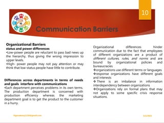 Organizational Barriers
status and power differences
•Low-power people are reluctant to pass bad news up
the hierarchy, thus giving the wrong impression to
upper levels.
•High- power people may not pay attention or may
think that low-status people have little to contribute.
Organizational differences hinder
communication due to the fact that employees
of different organizations are a product of
different cultures, rules, and norms and are
bound by organizational policies and
bureaucracies
organizations use different terms or languages
response organizations have different goals
and interests
 There is an imbalance in information
interdependency between organizations
Organizations rely on formal plans that may
not apply to some specific crisis response
situations.
Differences across departments in terms of needs
and goals interfere with communications
•Each department perceives problems in its own terms.
The production department is concerned with
production efficiency whereas the marketing
department goal is to get the product to the customer
in a hurry.
5/2/2021
ftgacademy1234@gmail.com
10
 