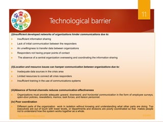 Technological barrier
(i)Insufficient developed networks of organizations hinder communications due to:
 Insufficient information sharing
 Lack of initial communication between the responders
 An unwillingness to transfer data between organizations
 Responders not having proper points of contact
 The absence of a central organization overseeing and coordinating the information sharing
(ii)Location and resource issues can hamper communication between organizations due to:
 Inadequate data sources in the crisis area
 Limited resources to connect all crisis responders
 Insufficient training in the use of communications systems
(iii)Absence of formal channels reduces communication effectiveness
 Organizations must provide adequate upward, downward, and horizontal communication in the form of employee surveys,
open-door policies, newsletters, memos, task forces, and liaison personnel.
(iv) Poor coordination
 Different parts of the organization work in isolation without knowing and understanding what other parts are doing. Top
executives are out of touch with lower levels, or departments and divisions are poorly coordinated so that makes people
not to understand how the system works together as a whole.
5/2/2021
ftgacademy1234@gmail.com
11
 