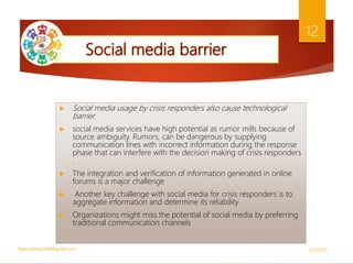 Social media usage by crisis responders also cause technological
barrier.
 social media services have high potential as rumor mills because of
source ambiguity. Rumors, can be dangerous by supplying
communication lines with incorrect information during the response
phase that can interfere with the decision making of crisis responders
.
 The integration and verification of information generated in online
forums is a major challenge
 Another key challenge with social media for crisis responders is to
aggregate information and determine its reliability
 Organizations might miss the potential of social media by preferring
traditional communication channels
5/2/2021
ftgacademy1234@gmail.com
12
 