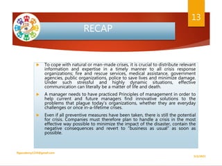 RECAP
 To cope with natural or man-made crises, it is crucial to distribute relevant
information and expertise in a timely manner to all crisis response
organizations; fire and rescue services, medical assistance, government
agencies, public organizations, police to save lives and minimize damage.
Under such stressful and highly dynamic situations, effective
communication can literally be a matter of life and death.
 A manager needs to have practiced Principles of management in order to
help current and future managers find innovative solutions to the
problems that plague today’s organizations, whether they are everyday
challenges or once in-a-lifetime crises.
 Even if all preventive measures have been taken, there is still the potential
for crisis. Companies must therefore plan to handle a crisis in the most
effective way possible to minimize the impact of the disaster, contain the
negative consequences and revert to “business as usual” as soon as
possible.
5/2/2021
ftgacademy1234@gmail.com
13
 