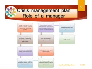 Crisis management plan
Role of a manager
Although a crisis plan differ from
company to company, a manager
could consider the following
guidelines:
Identify a single spokesperson for
the company in times of crisis,
preferably a public relations officer.
Select a backup
Identify a person and a backup to
notify the employees of the crisis
Let all personnel know the proper
procedure for reporting during crisis
situation(train them)
Identify a person to guide the
switchboard operators on what to
say to the media
Decide a plan for rumour-control
within a company
Ensure the commitment of
management to the plan
Ensure that sound personnel
relationships exists before the crisis
and that employees are willing to
corporate, are motivated and loyal
Select an experienced coordinator to
compile and execute the crisis
management plan
Budget for crisis
5/2/2021
ftgacademy1234@gmail.com
9
 