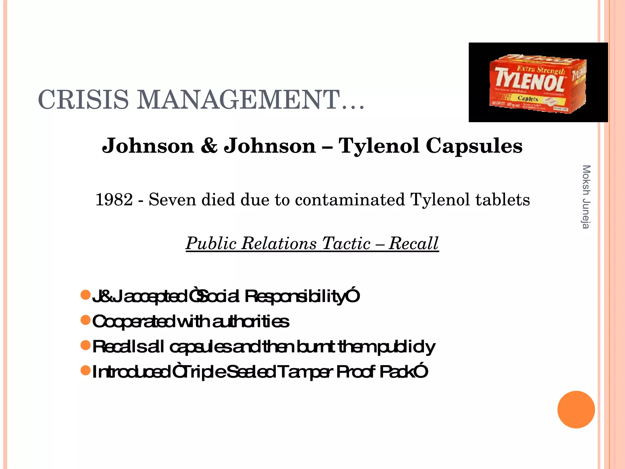 CRISIS MANAGEMENT… Johnson & Johnson – Tylenol Capsules 1982 - Seven died due to contaminated Tylenol tablets Public Relations Tactic – Recall Moksh Juneja J&J accepted “Social Responsibility”  Cooperated with authorities  Recalls all capsules and then burnt them publicly Introduced “Triple Sealed Tamper Proof Pack” 
