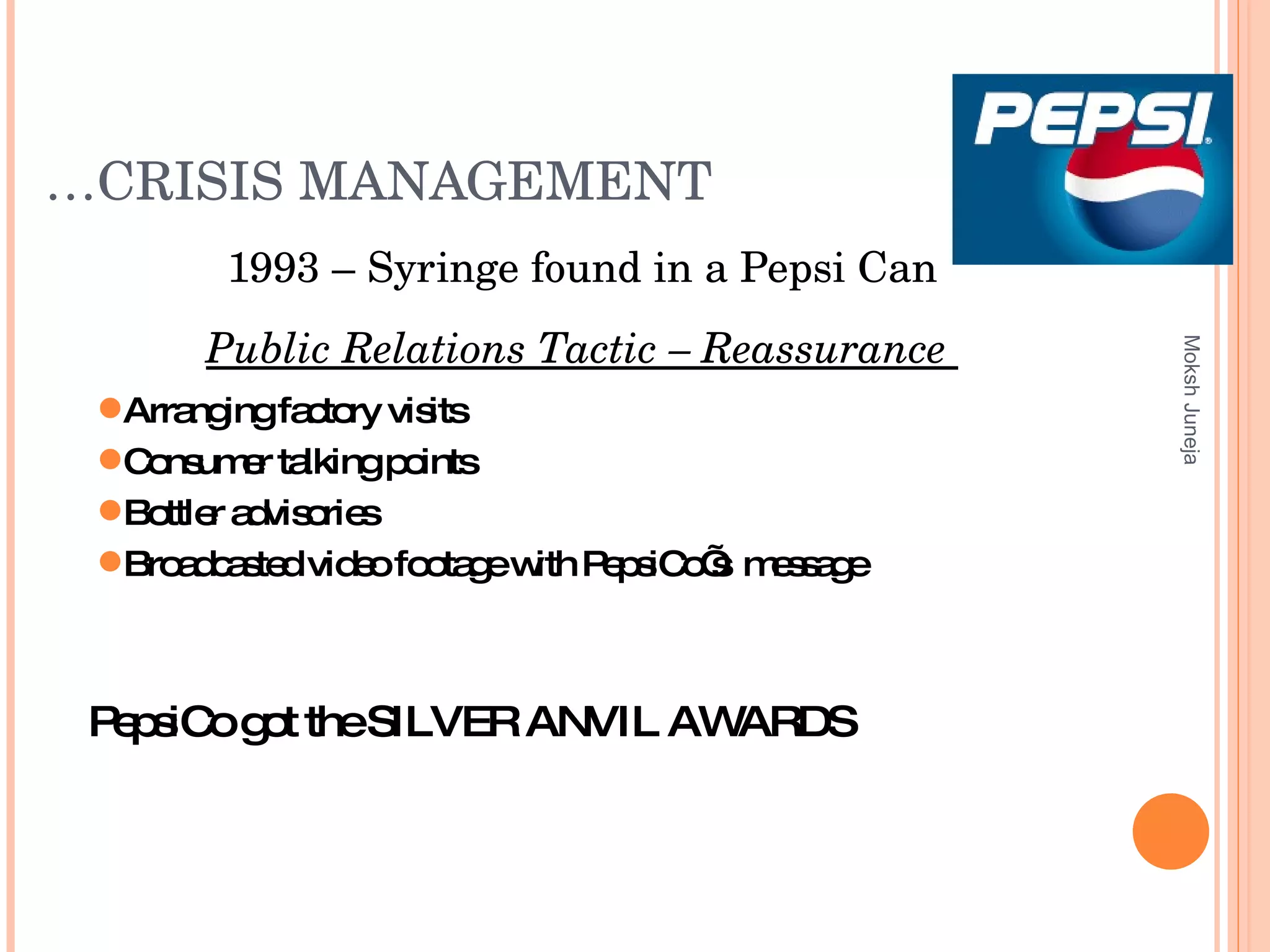 … CRISIS MANAGEMENT 1993 – Syringe found in a Pepsi Can Public Relations Tactic – Reassurance  Moksh Juneja Arranging factory visits Consumer talking points Bottler advisories Broadcasted video footage with PepsiCo’s  message PepsiCo got the  SILVER ANVIL AWARDS  