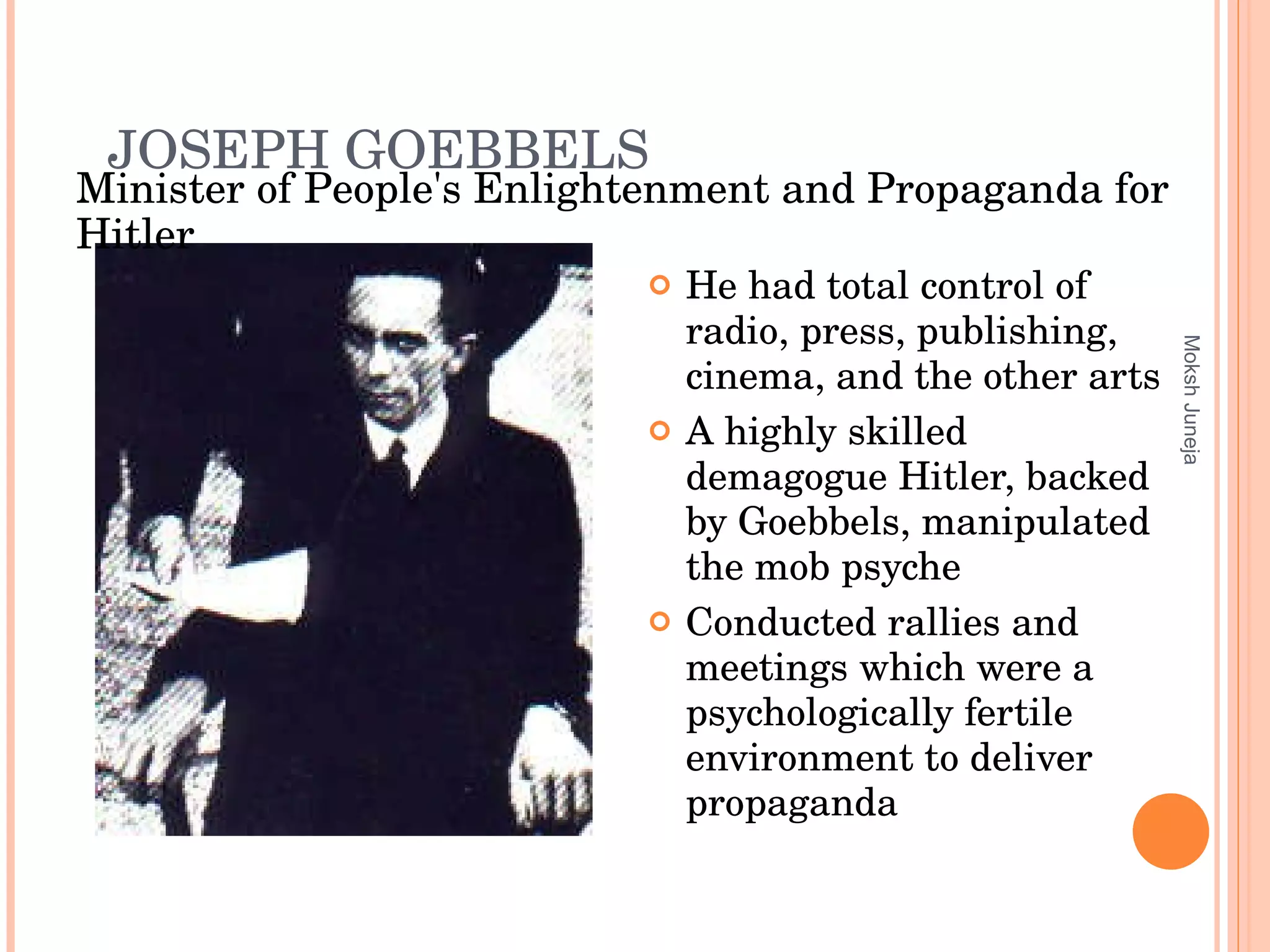 JOSEPH   GOEBBELS He had total control of radio, press, publishing, cinema, and the other arts A highly skilled demagogue Hitler, backed by Goebbels, manipulated the mob psyche Conducted rallies and meetings which were a psychologically fertile environment to deliver propaganda Moksh Juneja Minister of People's Enlightenment and Propaganda for Hitler 