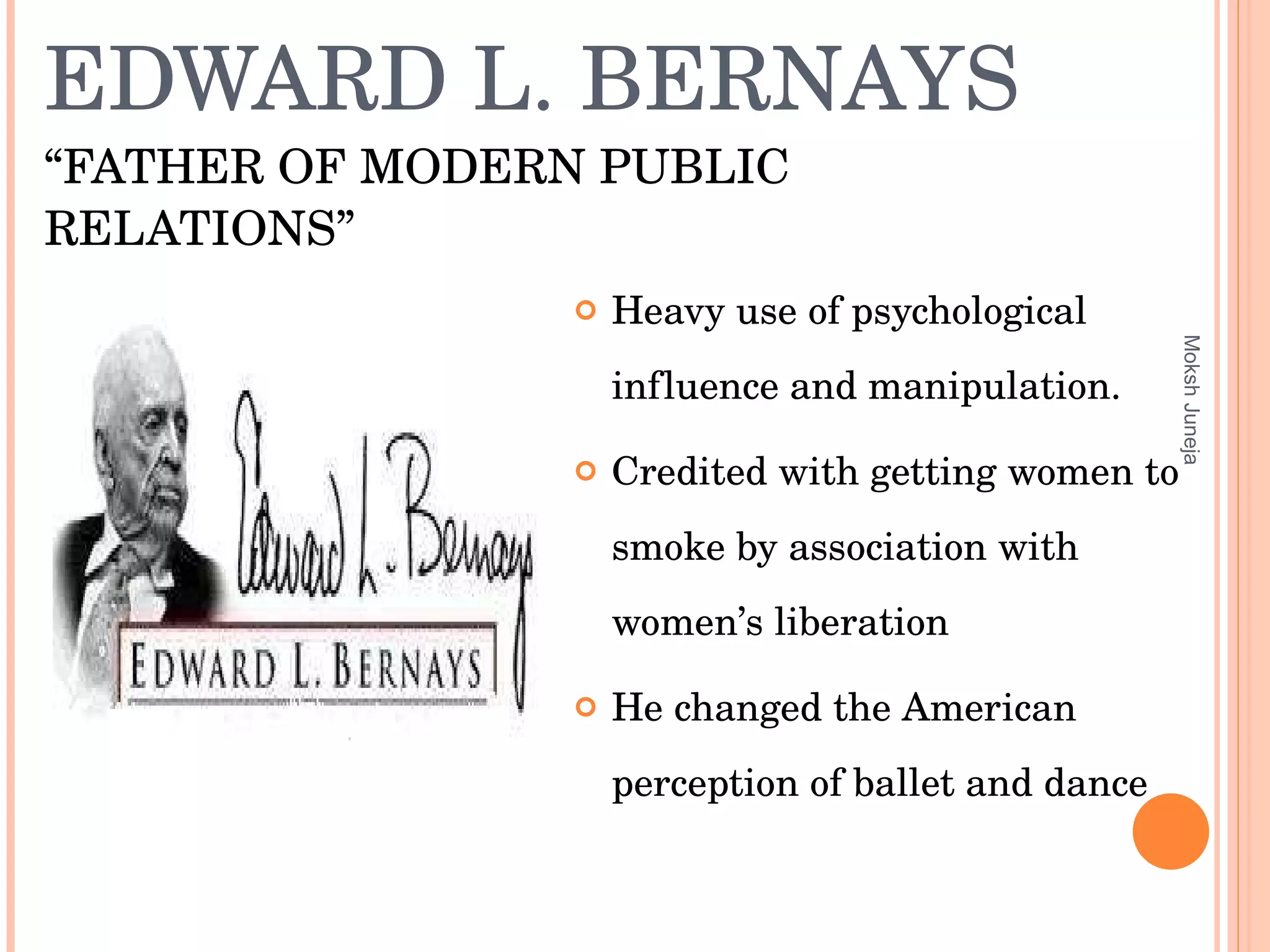 EDWARD L. BERNAYS  “FATHER OF MODERN PUBLIC RELATIONS” Heavy use of psychological influence and manipulation. Credited with getting women to smoke by association with women’s liberation He changed the American perception of ballet and dance Moksh Juneja 