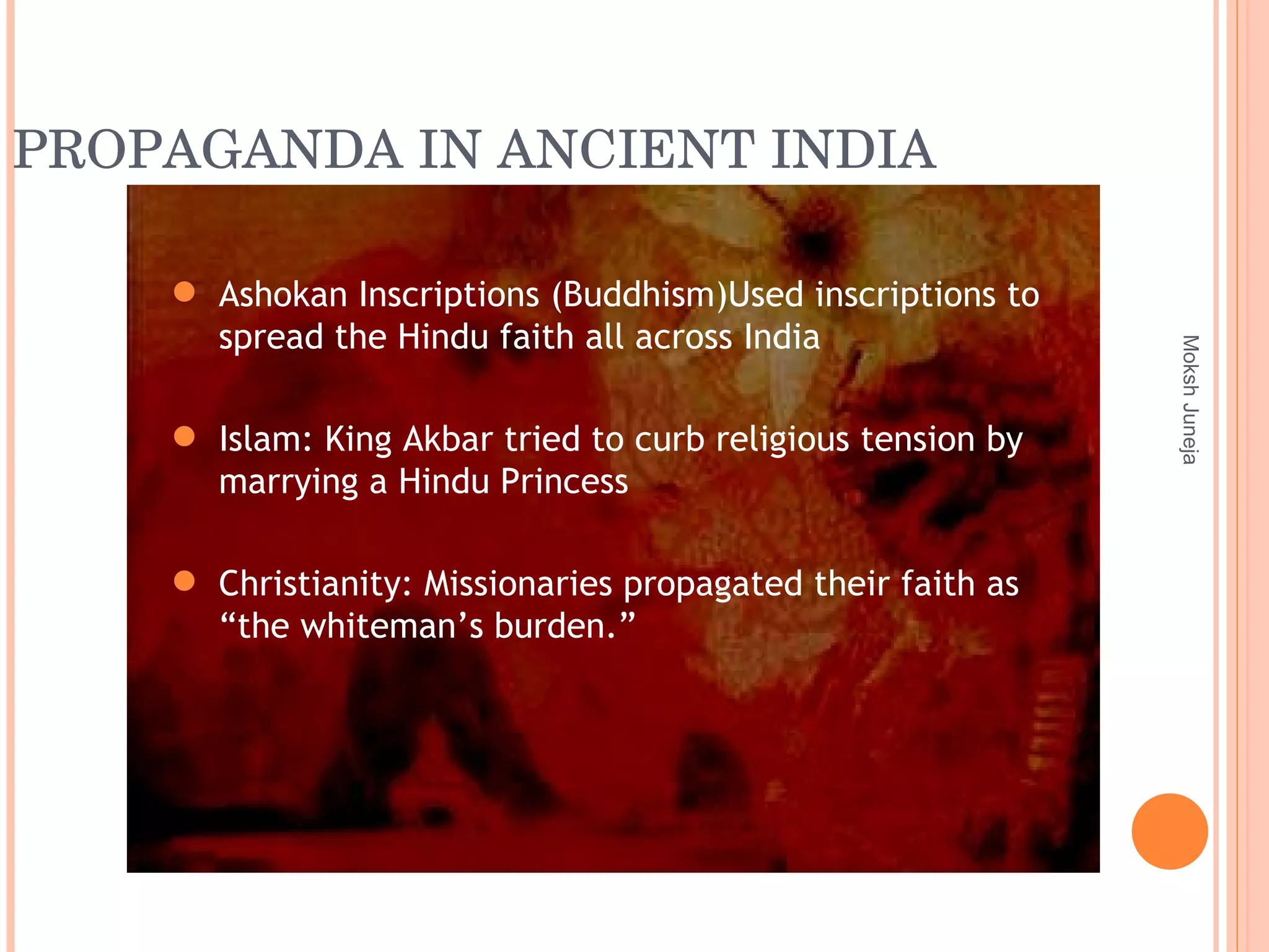PROPAGANDA IN ANCIENT INDIA Moksh Juneja Ashokan Inscriptions (Buddhism)Used inscriptions to spread the Hindu faith all across India Islam: King Akbar tried to curb religious tension by marrying a Hindu Princess Christianity: Missionaries propagated their faith as “the whiteman’s burden.” 