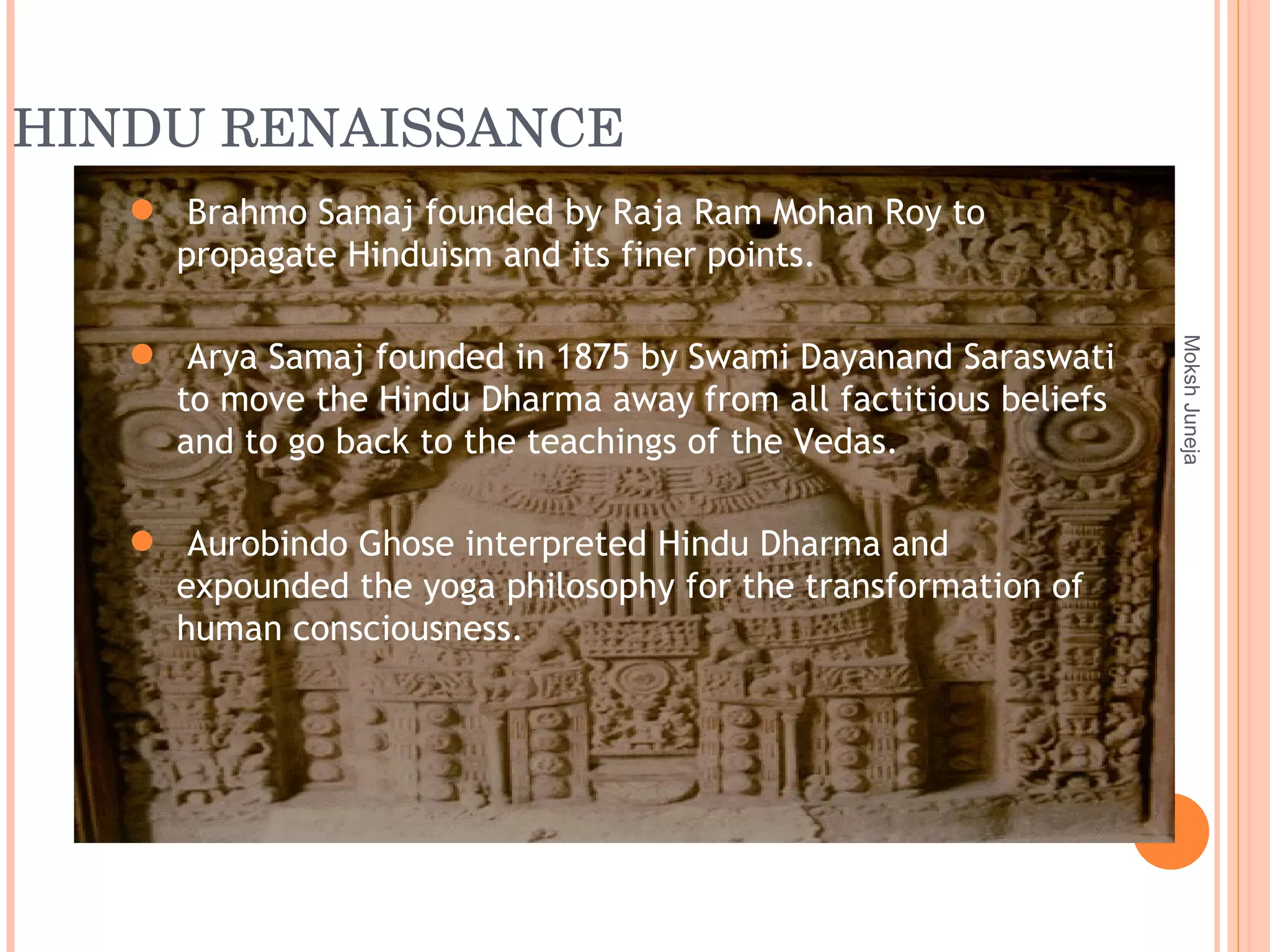 HINDU RENAISSANCE Moksh Juneja Brahmo Samaj founded by Raja Ram Mohan Roy to propagate Hinduism and its finer points. Arya Samaj founded in 1875 by Swami Dayanand Saraswati to move the Hindu Dharma away from all factitious beliefs and to go back to the teachings of the Vedas. Aurobindo Ghose interpreted Hindu Dharma and expounded the yoga philosophy for the transformation of human consciousness. 
