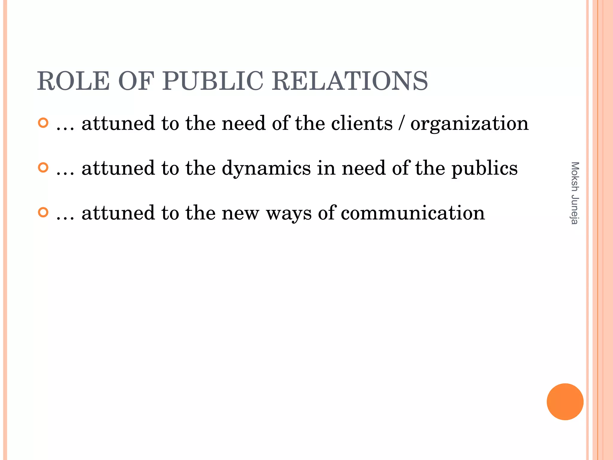 ROLE OF PUBLIC RELATIONS …  attuned to the need of the clients / organization …  attuned to the dynamics in need of the publics …  attuned to the new ways of communication Moksh Juneja 