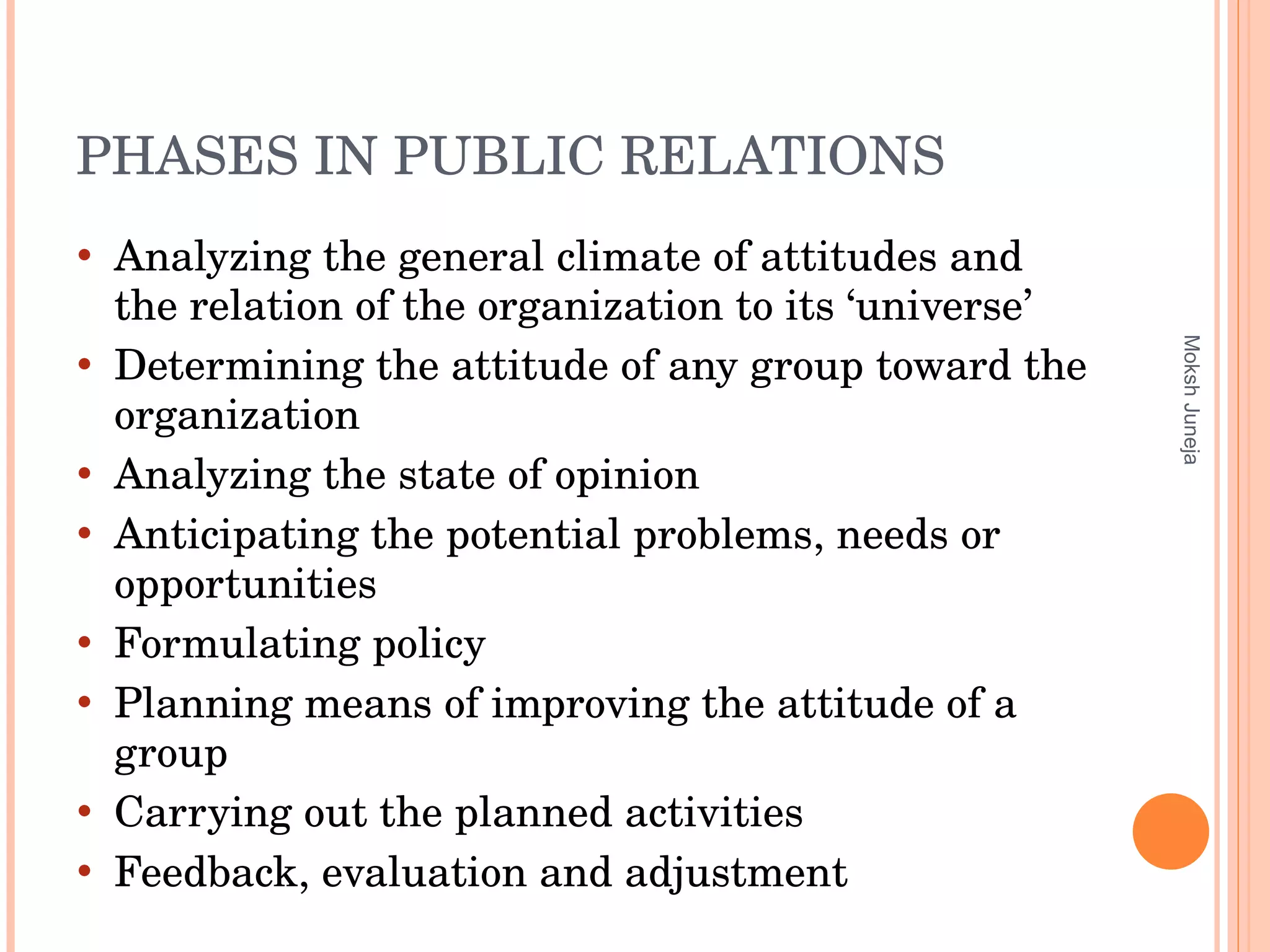 PHASES IN PUBLIC RELATIONS Analyzing the general climate of attitudes and the relation of the organization to its ‘universe’ Determining the attitude of any group toward the organization Analyzing the state of opinion Anticipating the potential problems, needs or opportunities Formulating policy Planning means of improving the attitude of a group  Carrying out the planned activities Feedback, evaluation and adjustment Moksh Juneja 