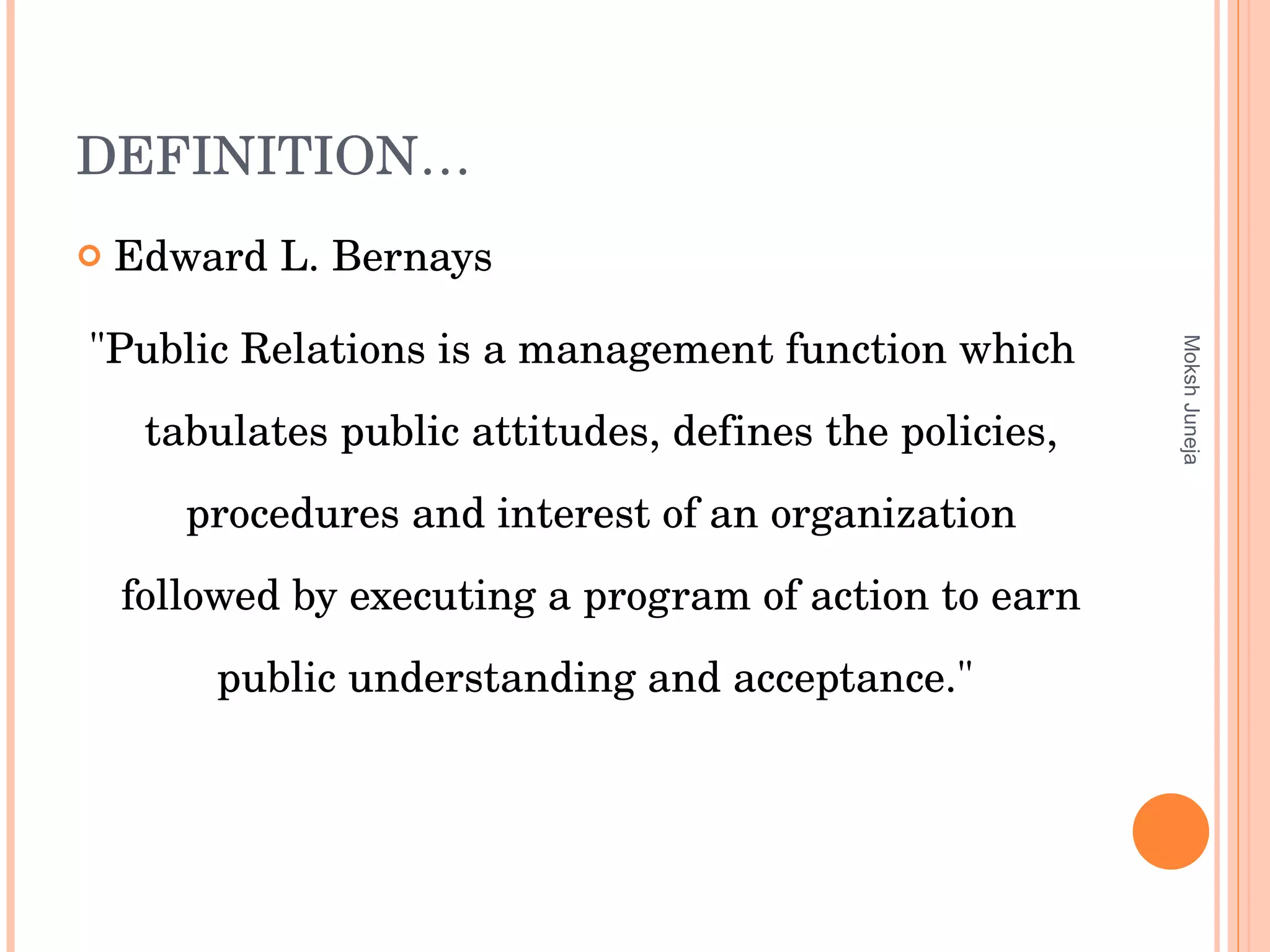 DEFINITION… Edward L. Bernays "Public Relations is a management function which tabulates public attitudes, defines the policies, procedures and interest of an organization followed by executing a program of action to earn public understanding and acceptance."  Moksh Juneja 