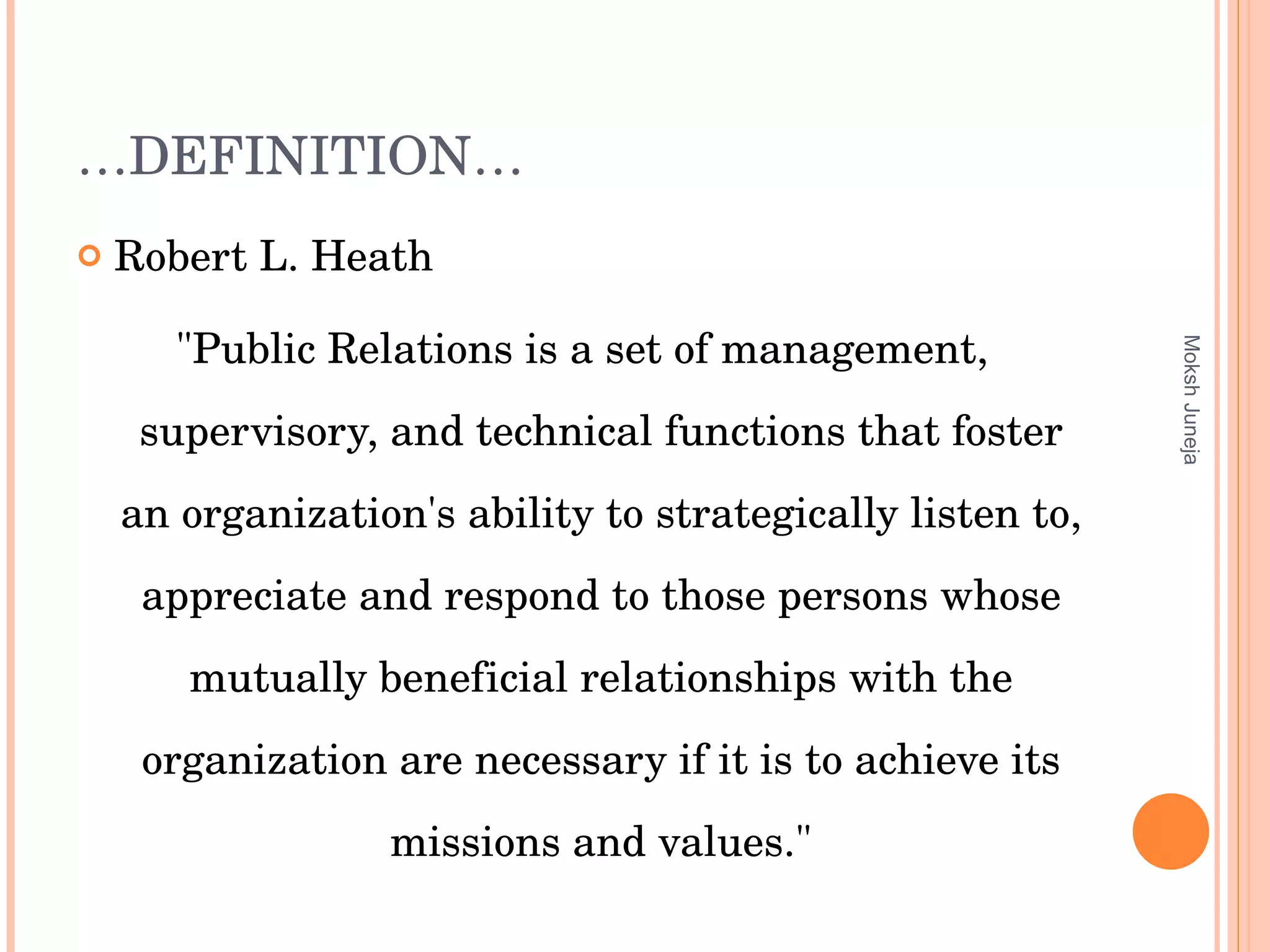 … DEFINITION… Robert L. Heath  "Public Relations is a set of management, supervisory, and technical functions that foster an organization's ability to strategically listen to, appreciate and respond to those persons whose mutually beneficial relationships with the organization are necessary if it is to achieve its missions and values." Moksh Juneja 
