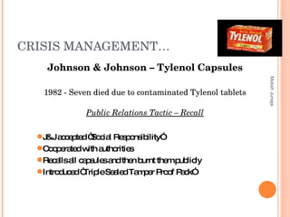 CRISIS MANAGEMENT… Johnson & Johnson – Tylenol Capsules 1982 - Seven died due to contaminated Tylenol tablets Public Relations Tactic – Recall Moksh Juneja J&J accepted “Social Responsibility”  Cooperated with authorities  Recalls all capsules and then burnt them publicly Introduced “Triple Sealed Tamper Proof Pack” 