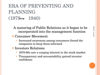 ERA OF PREVENTING AND PLANNING  (1979  1940) A maturing of Public Relations as it began to be incorporated into the management function Consumer Movement  Increased awareness among consumers forced the companies to keep them informed Investors Relations 1970-80s saw a surging interest in the stock market  Transparency and accountability gained investor confidence Moksh Juneja 