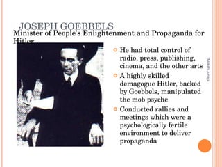JOSEPH   GOEBBELS He had total control of radio, press, publishing, cinema, and the other arts A highly skilled demagogue Hitler, backed by Goebbels, manipulated the mob psyche Conducted rallies and meetings which were a psychologically fertile environment to deliver propaganda Moksh Juneja Minister of People's Enlightenment and Propaganda for Hitler 