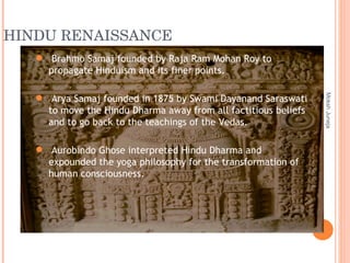 HINDU RENAISSANCE Moksh Juneja Brahmo Samaj founded by Raja Ram Mohan Roy to propagate Hinduism and its finer points. Arya Samaj founded in 1875 by Swami Dayanand Saraswati to move the Hindu Dharma away from all factitious beliefs and to go back to the teachings of the Vedas. Aurobindo Ghose interpreted Hindu Dharma and expounded the yoga philosophy for the transformation of human consciousness. 