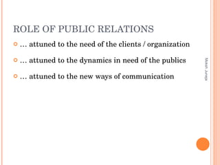 ROLE OF PUBLIC RELATIONS …  attuned to the need of the clients / organization …  attuned to the dynamics in need of the publics …  attuned to the new ways of communication Moksh Juneja 
